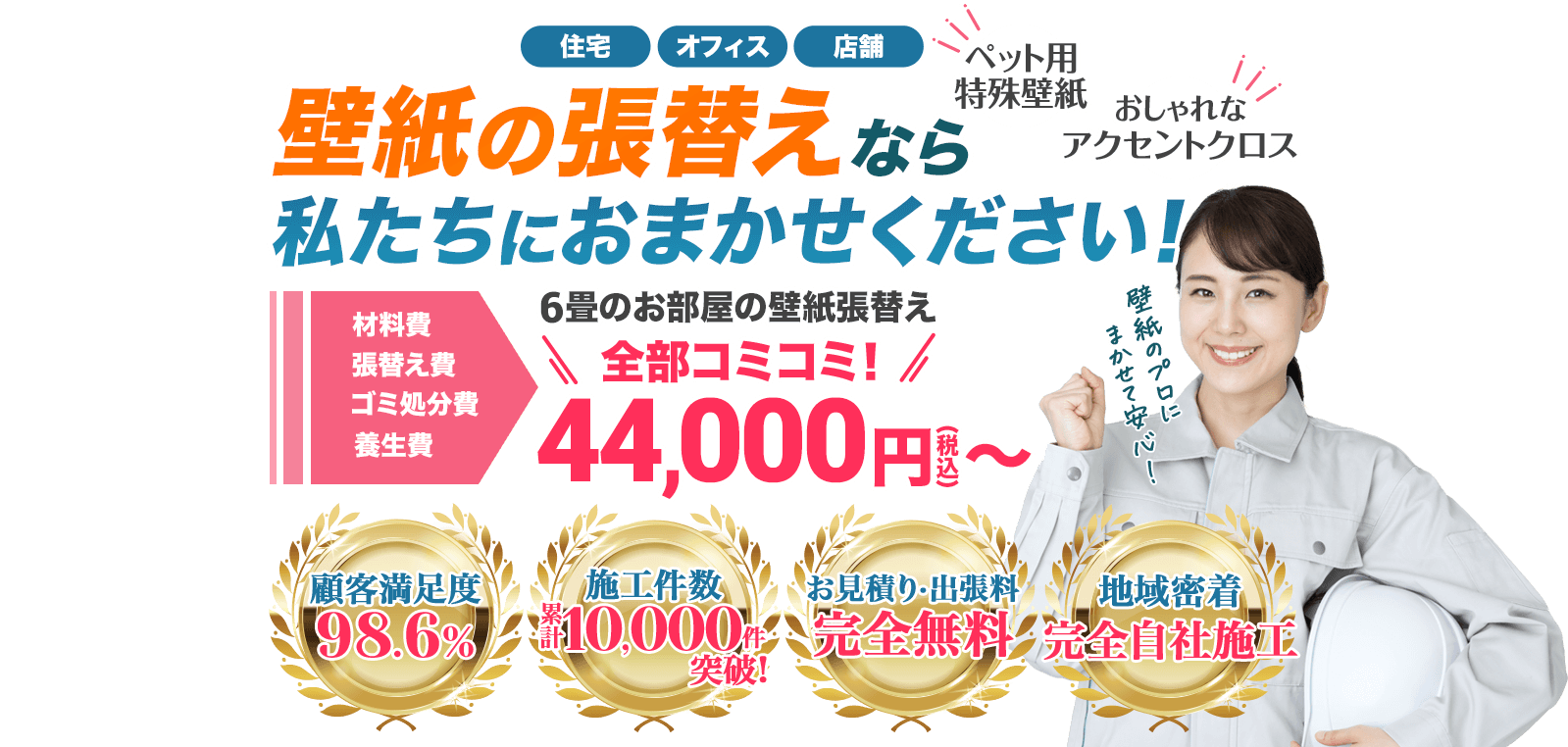 住宅オフィス店舗ペット用特殊壁紙おしゃれなアクセントクロス壁紙の張替えなら私たちにおまかせください！材料費張替え費ゴミ処分費養生費６畳の壁紙張替え全部コミコミ44,000円〜顧客満足度98.6%施工件数累計10,000件突破お見積り・出張費完全無料地域密着完全自社施工